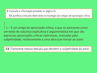 7.
7.1 – É um artigo de apreciação critica, á que se apresenta como
um texto de natureza explicativa e argumentativa em que são
expressas apreciações criticas valorativas, marcadas pela
subjetividade, relativamente a uma obra (um livro)e ao autor.
 