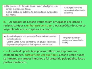 b. – Os poemas de Cesário Verde foram divulgados em jornais e
revistas da época, embora/se bem que a obra poética do autor só
foi publicada em livro após a sua morte.




c. – A morte do poeta teve poucos reflexos na imprensa sua
contemporânea, porque/uma vez que/ pois Cesário Verde nunca
se integrou em grupos literários e foi preterido pelo público face a
poetas românticos.
 