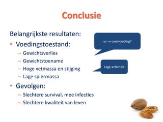 Conclusie
Belangrijkste resultaten:
• Voedingstoestand:
– Gewichtsverlies
– Gewichtstoename
– Hoge vetmassa en stijging
– Lage spiermassa
• Gevolgen:
– Slechtere survival, mee infecties
– Slechtere kwaliteit van leven
sv  overvoeding?
Lage activiteit
15
 