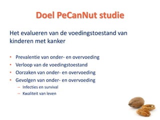 Het evalueren van de voedingstoestand van
kinderen met kanker
• Prevalentie van onder- en overvoeding
• Verloop van de voedingstoestand
• Oorzaken van onder- en overvoeding
• Gevolgen van onder- en overvoeding
– Infecties en survival
– Kwaliteit van leven
Doel PeCanNut studie
4
 