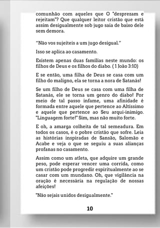 comunhão com aqueles que O "desprezam e
rejeitam"? Que qualquer leitor cristão que está
assim desigualmente sob jugo saia de baixo dele
sem demora.
“Não vos sujeiteis a um jugo desigual.”
Isso se aplica ao casamento.
Existem apenas duas famílias neste mundo: os
filhos de Deus e os filhos do diabo. ( 1 João 3:10)
E se então, uma filha de Deus se casa com um
filho do maligno, ela se torna a nora de Satanás!
Se um filho de Deus se casa com uma filha de
Satanás, ele se torna um genro do diabo! Por
meio de tal passo infame, uma afinidade é
formada entre aquele que pertence ao Altíssimo
e aquele que pertence ao Seu arqui-inimigo.
"Linguagem forte!" Sim, mas não muito forte.
E oh, a amarga colheita de tal semeadura. Em
todos os casos, é o pobre cristão que sofre. Leia
as histórias inspiradas de Sansão, Salomão e
Acabe e veja o que se seguiu a suas alianças
profanas no casamento.
Assim como um atleta, que adquire um grande
peso, pode esperar vencer uma corrida, como
um cristão pode progredir espiritualmente ao se
casar com um mundano. Oh, que vigilância na
oração é necessária na regulação de nossas
afeições!
"Não sejais unidos desigualmente."
10
 