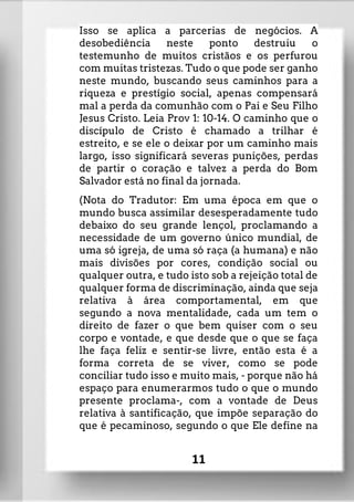 Isso se aplica a parcerias de negócios. A
desobediência neste ponto destruiu o
testemunho de muitos cristãos e os perfurou
com muitas tristezas. Tudo o que pode ser ganho
neste mundo, buscando seus caminhos para a
riqueza e prestígio social, apenas compensará
mal a perda da comunhão com o Pai e Seu Filho
Jesus Cristo. Leia Prov 1: 10-14. O caminho que o
discípulo de Cristo é chamado a trilhar é
estreito, e se ele o deixar por um caminho mais
largo, isso significará severas punições, perdas
de partir o coração e talvez a perda do Bom
Salvador está no final da jornada.
(Nota do Tradutor: Em uma época em que o
mundo busca assimilar desesperadamente tudo
debaixo do seu grande lençol, proclamando a
necessidade de um governo único mundial, de
uma só igreja, de uma só raça (a humana) e não
mais divisões por cores, condição social ou
qualquer outra, e tudo isto sob a rejeição total de
qualquer forma de discriminação, ainda que seja
relativa à área comportamental, em que
segundo a nova mentalidade, cada um tem o
direito de fazer o que bem quiser com o seu
corpo e vontade, e que desde que o que se faça
lhe faça feliz e sentir-se livre, então esta é a
forma correta de se viver, como se pode
conciliar tudo isso e muito mais, - porque não há
espaço para enumerarmos tudo o que o mundo
presente proclama-, com a vontade de Deus
relativa à santificação, que impõe separação do
que é pecaminoso, segundo o que Ele define na
11
 