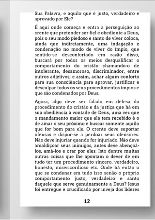 Sua Palavra, e aquilo que é justo, verdadeiro e
aprovado por Ele?
É aqui onde começa e entra a perseguição ao
crente que pretender ser fiel e obediente a Deus,
pois o seu modo piedoso e santo de viver coloca,
ainda que indiretamente, uma indagação e
condenação no modo de viver do ímpio, que
sentido-se desconfortado em razão disso,
buscará por todos os meios desqualificar o
comportamento do cristão chamando-o de
intolerante, desamoroso, discriminador, entre
outros adjetivos, e assim, achar algum conforto
para sua consciência para aprovar, justificar e
desculpar todos os seus procedimentos ímpios e
que são condenados por Deus.
Agora, algo deve ser falado em defesa do
procedimento do cristão e da justiça que há em
sua obediência à vontade de Deus, uma vez que
o mandamento maior que ele tem recebido é o
de amar o seu próximo e buscar somente aquilo
que for bom para ele. O crente deve suportar
ofensas e dispor-se a perdoar seus ofensores.
Não deve injuriar quando for injuriado. Não deve
amaldiçoar seus inimigos, antes deve abençoá-
los, amá-los e orar por eles. Isto dentre muitas
outras coisas que lhe apontam o dever de em
tudo ter um procedimento sincero, verdadeiro,
honesto, misericordioso etc. Onde há então o
que se condenar em tudo isso senão o próprio
comportamento justo, verdadeiro e santo
daquele que serve genuinamente a Deus? Jesus
foi entregue e crucificado por inveja dos líderes
12
 