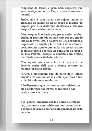 religiosos de Israel, e pelo ódio daqueles que
eram instigados contra Ele para buscarem fazer-
lhe mal.
Então, não é sem razão que sejam tantas as
ameaças de juízos de Deus sobre o mundo de
ímpios, por esta distorção declarada e abusiva
do que é verdadeiramente justo.
O ímpio quer liberdade para pecar e não receber
qualquer reprimenda ou punição por seu modo
iníquo de viver. Ora, a Palavra de Deus condena a
impiedade e a sujeita a Juízo. Não é de se admirar
portanto que aquele que anda nas trevas e ame
as trevas resista e rejeite vir para a luz de Jesus e
de Sua Palavra, porque o contato com ambos
manifesta o seu estado tenebroso.
Mas aquele que ama a luz virá para a luz e
deveria andar dali para a frente sempre na
mesma luz que o salvou.
“5 Ora, a mensagem que, da parte dele, temos
ouvido e vos anunciamos é esta: que Deus é luz,
e não há nele treva nenhuma.
6 Se dissermos que mantemos comunhão com
ele e andarmos nas trevas, mentimos e não
praticamos a verdade.
7 Se, porém, andarmos na luz, como ele está na
luz, mantemos comunhão uns com os outros, e
o sangue de Jesus, seu Filho, nos purifica de todo
pecado.
13
 