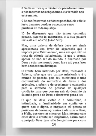8 Se dissermos que não temos pecado nenhum,
a nós mesmos nos enganamos, e a verdade não
está em nós.
9 Se confessarmos os nossos pecados, ele é fiel e
justo para nos perdoar os pecados e nos
purificar de toda injustiça.
10 Se dissermos que não temos cometido
pecado, fazemo-lo mentiroso, e a sua palavra
não está em nós.” (I João 1.5-10)
Mas, uma palavra de defesa deve ser ainda
apresentada em favor da separação que é
imposta pelo Cristianismo, uma vez que não se
trata de atitude isolacionista, já que o crente,
apesar de não ser do mundo, é chamado por
Deus a estar no mundo como luz e sal, para fazer
bem a todos sem distinção.
O crente bem instruído por Deus, mediante a
Palavra, sabe que seu campo missionário é o
mundo de pecado, pois seu ministério é uma
continuidade do ministério de Jesus e dos
apóstolos, a saber: o de proclamar o evangelho
para a salvação de pessoas de qualquer
condição, para que possam sair do domínio de
Satanás, para o de Deus, e das trevas para a luz.
O que se deve evitar é a comunhão, a
intimidade, a familiaridade em confiar-se a
quem não é digno, e enquanto tal pessoa se
posiciona de forma agressiva e ofensiva a Deus,
à Bíblia, aos crentes sinceros. Mas, mesmo com
estes deve o crente ser longânimo, assim como
o próprio Deus tem sido longânimo para com
14
 