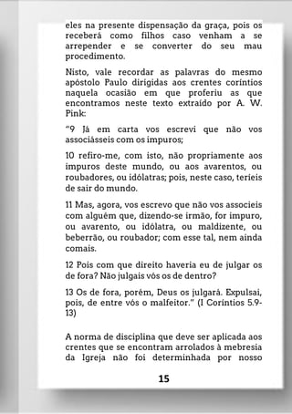eles na presente dispensação da graça, pois os
receberá como filhos caso venham a se
arrepender e se converter do seu mau
procedimento.
Nisto, vale recordar as palavras do mesmo
apóstolo Paulo dirigidas aos crentes coríntios
naquela ocasião em que proferiu as que
encontramos neste texto extraído por A. W.
Pink:
“9 Já em carta vos escrevi que não vos
associásseis com os impuros;
10 refiro-me, com isto, não propriamente aos
impuros deste mundo, ou aos avarentos, ou
roubadores, ou idólatras; pois, neste caso, teríeis
de sair do mundo.
11 Mas, agora, vos escrevo que não vos associeis
com alguém que, dizendo-se irmão, for impuro,
ou avarento, ou idólatra, ou maldizente, ou
beberrão, ou roubador; com esse tal, nem ainda
comais.
12 Pois com que direito haveria eu de julgar os
de fora? Não julgais vós os de dentro?
13 Os de fora, porém, Deus os julgará. Expulsai,
pois, de entre vós o malfeitor.” (I Coríntios 5.9-
13)
A norma de disciplina que deve ser aplicada aos
crentes que se encontram arrolados à mebresia
da Igreja não foi determinhada por nosso
15
 