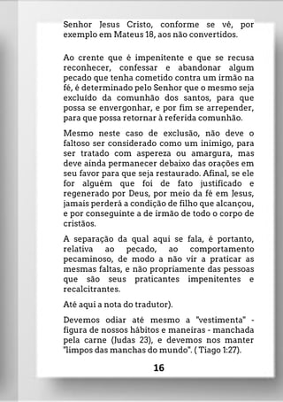 Senhor Jesus Cristo, conforme se vê, por
exemplo em Mateus 18, aos não convertidos.
Ao crente que é impenitente e que se recusa
reconhecer, confessar e abandonar algum
pecado que tenha cometido contra um irmão na
fé, é determinado pelo Senhor que o mesmo seja
excluído da comunhão dos santos, para que
possa se envergonhar, e por fim se arrepender,
para que possa retornar à referida comunhão.
Mesmo neste caso de exclusão, não deve o
faltoso ser considerado como um inimigo, para
ser tratado com aspereza ou amargura, mas
deve ainda permanecer debaixo das orações em
seu favor para que seja restaurado. Afinal, se ele
for alguém que foi de fato justificado e
regenerado por Deus, por meio da fé em Jesus,
jamais perderá a condição de filho que alcançou,
e por conseguinte a de irmão de todo o corpo de
cristãos.
A separação da qual aqui se fala, é portanto,
relativa ao pecado, ao comportamento
pecaminoso, de modo a não vir a praticar as
mesmas faltas, e não propriamente das pessoas
que são seus praticantes impenitentes e
recalcitrantes.
Até aqui a nota do tradutor).
Devemos odiar até mesmo a "vestimenta" -
figura de nossos hábitos e maneiras - manchada
pela carne (Judas 23), e devemos nos manter
"limpos das manchas do mundo". ( Tiago 1:27).
16
 