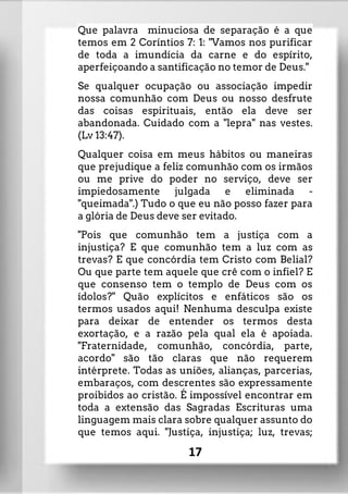 Que palavra minuciosa de separação é a que
temos em 2 Coríntios 7: 1: "Vamos nos purificar
de toda a imundícia da carne e do espírito,
aperfeiçoando a santificação no temor de Deus."
Se qualquer ocupação ou associação impedir
nossa comunhão com Deus ou nosso desfrute
das coisas espirituais, então ela deve ser
abandonada. Cuidado com a "lepra" nas vestes.
(Lv 13:47).
Qualquer coisa em meus hábitos ou maneiras
que prejudique a feliz comunhão com os irmãos
ou me prive do poder no serviço, deve ser
impiedosamente julgada e eliminada -
"queimada".) Tudo o que eu não posso fazer para
a glória de Deus deve ser evitado.
"Pois que comunhão tem a justiça com a
injustiça? E que comunhão tem a luz com as
trevas? E que concórdia tem Cristo com Belial?
Ou que parte tem aquele que crê com o infiel? E
que consenso tem o templo de Deus com os
ídolos?" Quão explícitos e enfáticos são os
termos usados aqui! Nenhuma desculpa existe
para deixar de entender os termos desta
exortação, e a razão pela qual ela é apoiada.
"Fraternidade, comunhão, concórdia, parte,
acordo" são tão claras que não requerem
intérprete. Todas as uniões, alianças, parcerias,
embaraços, com descrentes são expressamente
proibidos ao cristão. É impossível encontrar em
toda a extensão das Sagradas Escrituras uma
linguagem mais clara sobre qualquer assunto do
que temos aqui. "Justiça, injustiça; luz, trevas;
17
 