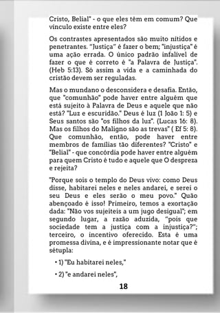 Cristo, Belial" - o que eles têm em comum? Que
vínculo existe entre eles?
Os contrastes apresentados são muito nítidos e
penetrantes. “Justiça” é fazer o bem; "injustiça" é
uma ação errada. O único padrão infalível de
fazer o que é correto é "a Palavra de Justiça".
(Heb 5:13). Só assim a vida e a caminhada do
cristão devem ser reguladas.
Mas o mundano o desconsidera e desafia. Então,
que "comunhão" pode haver entre alguém que
está sujeito à Palavra de Deus e aquele que não
está? "Luz e escuridão." Deus é luz (1 João 1: 5) e
Seus santos são "os filhos da luz". (Lucas 16: 8).
Mas os filhos do Maligno são as trevas" ( Ef 5: 8).
Que comunhão, então, pode haver entre
membros de famílias tão diferentes? "Cristo" e
"Belial" - que concórdia pode haver entre alguém
para quem Cristo é tudo e aquele que O despreza
e rejeita?
"Porque sois o templo do Deus vivo: como Deus
disse, habitarei neles e neles andarei, e serei o
seu Deus e eles serão o meu povo." Quão
abençoado é isso! Primeiro, temos a exortação
dada: "Não vos sujeiteis a um jugo desigual"; em
segundo lugar, a razão aduzida, “pois que
sociedade tem a justiça com a injustiça?”;
terceiro, o incentivo oferecido. Esta é uma
promessa divina, e é impressionante notar que é
sétupla:
• 1) "Eu habitarei neles,"
• 2) "e andarei neles",
18
 