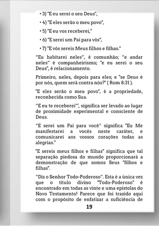 • 3) "E eu serei o seu Deus",
• 4) "E eles serão o meu povo",
• 5) "E eu vos receberei,"
• 6) "E serei um Pai para vós",
• 7) "E vós sereis Meus filhos e filhas."
“Eu habitarei neles”, é comunhão; “e andar
neles” é companheirismo; "e eu serei o seu
Deus", é relacionamento.
Primeiro, neles, depois para eles; e "se Deus é
por nós, quem será contra nós?" ( Rom 8:31 ).
"E eles serão o meu povo", é a propriedade,
reconhecida como Sua.
“E eu te receberei”', significa ser levado ao lugar
de proximidade experimental e consciente de
Deus.
“E serei um Pai para você” significa ''Eu Me
manifestarei a vocês neste caráter, e
comunicarei aos vossos corações todas as
alegrias."
"E sereis meus filhos e filhas" significa que tal
separação piedosa do mundo proporcionará a
demonstração de que somos Seus "filhos e
filhas".
“Diz o Senhor Todo-Poderoso”. Esta é a única vez
que o título divino "Todo-Poderoso" é
encontrado em todas as vinte e uma epístolas do
Novo Testamento! Parece que foi trazido aqui
com o propósito de enfatizar a suficiência de
19
 