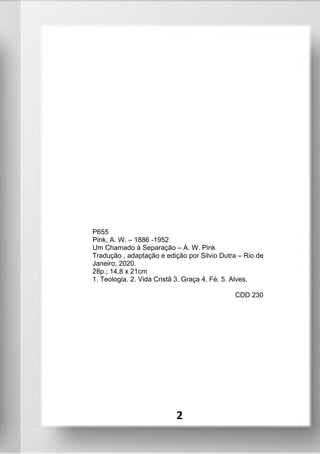 P655
Pink, A. W. – 1886 -1952
Um Chamado à Separação – A. W. Pink
Tradução , adaptação e edição por Silvio Dutra – Rio de
Janeiro, 2020.
28p.; 14,8 x 21cm
1. Teologia. 2. Vida Cristã 3. Graça 4. Fé. 5. Alves,
CDD 230
2
 