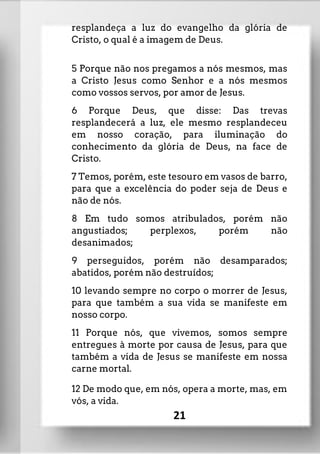 resplandeça a luz do evangelho da glória de
Cristo, o qual é a imagem de Deus.
5 Porque não nos pregamos a nós mesmos, mas
a Cristo Jesus como Senhor e a nós mesmos
como vossos servos, por amor de Jesus.
6 Porque Deus, que disse: Das trevas
resplandecerá a luz, ele mesmo resplandeceu
em nosso coração, para iluminação do
conhecimento da glória de Deus, na face de
Cristo.
7 Temos, porém, este tesouro em vasos de barro,
para que a excelência do poder seja de Deus e
não de nós.
8 Em tudo somos atribulados, porém não
angustiados; perplexos, porém não
desanimados;
9 perseguidos, porém não desamparados;
abatidos, porém não destruídos;
10 levando sempre no corpo o morrer de Jesus,
para que também a sua vida se manifeste em
nosso corpo.
11 Porque nós, que vivemos, somos sempre
entregues à morte por causa de Jesus, para que
também a vida de Jesus se manifeste em nossa
carne mortal.
12 De modo que, em nós, opera a morte, mas, em
vós, a vida.
21
 