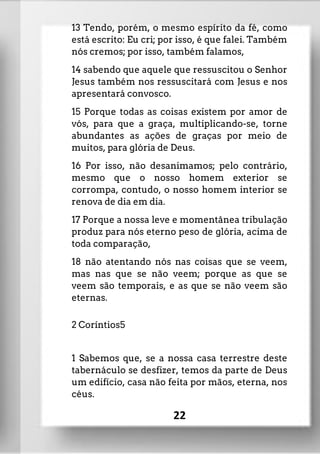 13 Tendo, porém, o mesmo espírito da fé, como
está escrito: Eu cri; por isso, é que falei. Também
nós cremos; por isso, também falamos,
14 sabendo que aquele que ressuscitou o Senhor
Jesus também nos ressuscitará com Jesus e nos
apresentará convosco.
15 Porque todas as coisas existem por amor de
vós, para que a graça, multiplicando-se, torne
abundantes as ações de graças por meio de
muitos, para glória de Deus.
16 Por isso, não desanimamos; pelo contrário,
mesmo que o nosso homem exterior se
corrompa, contudo, o nosso homem interior se
renova de dia em dia.
17 Porque a nossa leve e momentânea tribulação
produz para nós eterno peso de glória, acima de
toda comparação,
18 não atentando nós nas coisas que se veem,
mas nas que se não veem; porque as que se
veem são temporais, e as que se não veem são
eternas.
2 Coríntios5
1 Sabemos que, se a nossa casa terrestre deste
tabernáculo se desfizer, temos da parte de Deus
um edifício, casa não feita por mãos, eterna, nos
céus.
22
 