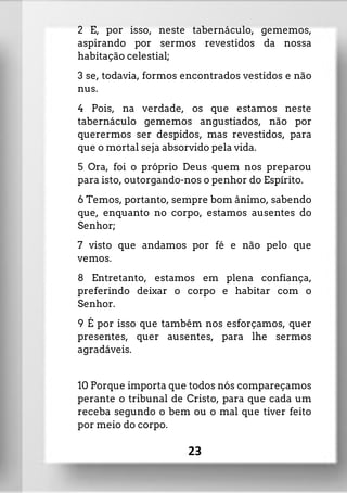 2 E, por isso, neste tabernáculo, gememos,
aspirando por sermos revestidos da nossa
habitação celestial;
3 se, todavia, formos encontrados vestidos e não
nus.
4 Pois, na verdade, os que estamos neste
tabernáculo gememos angustiados, não por
querermos ser despidos, mas revestidos, para
que o mortal seja absorvido pela vida.
5 Ora, foi o próprio Deus quem nos preparou
para isto, outorgando-nos o penhor do Espírito.
6 Temos, portanto, sempre bom ânimo, sabendo
que, enquanto no corpo, estamos ausentes do
Senhor;
7 visto que andamos por fé e não pelo que
vemos.
8 Entretanto, estamos em plena confiança,
preferindo deixar o corpo e habitar com o
Senhor.
9 É por isso que também nos esforçamos, quer
presentes, quer ausentes, para lhe sermos
agradáveis.
10 Porque importa que todos nós compareçamos
perante o tribunal de Cristo, para que cada um
receba segundo o bem ou o mal que tiver feito
por meio do corpo.
23
 