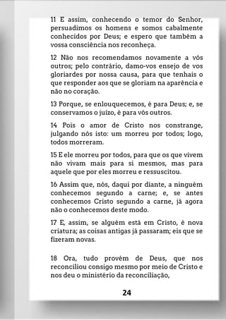 11 E assim, conhecendo o temor do Senhor,
persuadimos os homens e somos cabalmente
conhecidos por Deus; e espero que também a
vossa consciência nos reconheça.
12 Não nos recomendamos novamente a vós
outros; pelo contrário, damo-vos ensejo de vos
gloriardes por nossa causa, para que tenhais o
que responder aos que se gloriam na aparência e
não no coração.
13 Porque, se enlouquecemos, é para Deus; e, se
conservamos o juízo, é para vós outros.
14 Pois o amor de Cristo nos constrange,
julgando nós isto: um morreu por todos; logo,
todos morreram.
15 E ele morreu por todos, para que os que vivem
não vivam mais para si mesmos, mas para
aquele que por eles morreu e ressuscitou.
16 Assim que, nós, daqui por diante, a ninguém
conhecemos segundo a carne; e, se antes
conhecemos Cristo segundo a carne, já agora
não o conhecemos deste modo.
17 E, assim, se alguém está em Cristo, é nova
criatura; as coisas antigas já passaram; eis que se
fizeram novas.
18 Ora, tudo provém de Deus, que nos
reconciliou consigo mesmo por meio de Cristo e
nos deu o ministério da reconciliação,
24
 