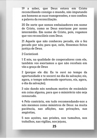 19 a saber, que Deus estava em Cristo
reconciliando consigo o mundo, não imputando
aos homens as suas transgressões, e nos confiou
a palavra da reconciliação.
20 De sorte que somos embaixadores em nome
de Cristo, como se Deus exortasse por nosso
intermédio. Em nome de Cristo, pois, rogamos
que vos reconcilieis com Deus.
21 Aquele que não conheceu pecado, ele o fez
pecado por nós; para que, nele, fôssemos feitos
justiça de Deus.
2 Coríntios6
1 E nós, na qualidade de cooperadores com ele,
também vos exortamos a que não recebais em
vão a graça de Deus
2 (porque ele diz: Eu te ouvi no tempo da
oportunidade e te socorri no dia da salvação; eis,
agora, o tempo sobremodo oportuno, eis, agora,
o dia da salvação);
3 não dando nós nenhum motivo de escândalo
em coisa alguma, para que o ministério não seja
censurado.
4 Pelo contrário, em tudo recomendando-nos a
nós mesmos como ministros de Deus: na muita
paciência, nas aflições, nas privações, nas
angústias,
5 nos açoites, nas prisões, nos tumultos, nos
trabalhos, nas vigílias, nos jejuns,
25
 