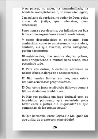 6 na pureza, no saber, na longanimidade, na
bondade, no Espírito Santo, no amor não fingido,
7 na palavra da verdade, no poder de Deus, pelas
armas da justiça, quer ofensivas, quer
defensivas;
8 por honra e por desonra, por infâmia e por boa
fama, como enganadores e sendo verdadeiros;
9 como desconhecidos e, entretanto, bem
conhecidos; como se estivéssemos morrendo e,
contudo, eis que vivemos; como castigados,
porém não mortos;
10 entristecidos, mas sempre alegres; pobres,
mas enriquecendo a muitos; nada tendo, mas
possuindo tudo.
11 Para vós outros, ó coríntios, abrem-se os
nossos lábios, e alarga-se o nosso coração.
12 Não tendes limites em nós; mas estais
limitados em vossos próprios afetos.
13 Ora, como justa retribuição (falo-vos como a
filhos), dilatai-vos também vós.
14 Não vos ponhais em jugo desigual com os
incrédulos; porquanto que sociedade pode
haver entre a justiça e a iniquidade? Ou que
comunhão, da luz com as trevas?
15 Que harmonia, entre Cristo e o Maligno? Ou
que união, do crente com o incrédulo?
26
 