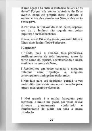 16 Que ligação há entre o santuário de Deus e os
ídolos? Porque nós somos santuário do Deus
vivente, como ele próprio disse: Habitarei e
andarei entre eles; serei o seu Deus, e eles serão
o meu povo.
17 Por isso, retirai-vos do meio deles, separai-
vos, diz o Senhor; não toqueis em coisas
impuras; e eu vos receberei,
18 serei vosso Pai, e vós sereis para mim filhos e
filhas, diz o Senhor Todo-Poderoso.
2 Coríntios7
1 Tendo, pois, ó amados, tais promessas,
purifiquemo-nos de toda impureza, tanto da
carne como do espírito, aperfeiçoando a nossa
santidade no temor de Deus.
2 Acolhei-nos em vosso coração; a ninguém
tratamos com injustiça, a ninguém
corrompemos, a ninguém exploramos.
3 Não falo para vos condenar; porque já vos
tenho dito que estais em nosso coração para,
juntos, morrermos e vivermos.
4 Mui grande é a minha franqueza para
convosco, e muito me glorio por vossa causa;
sinto-me grandemente confortado e
transbordante de júbilo em toda a nossa
tribulação.
27
 