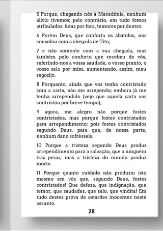 5 Porque, chegando nós à Macedônia, nenhum
alívio tivemos; pelo contrário, em tudo fomos
atribulados: lutas por fora, temores por dentro.
6 Porém Deus, que conforta os abatidos, nos
consolou com a chegada de Tito;
7 e não somente com a sua chegada, mas
também pelo conforto que recebeu de vós,
referindo-nos a vossa saudade, o vosso pranto, o
vosso zelo por mim, aumentando, assim, meu
regozijo.
8 Porquanto, ainda que vos tenha contristado
com a carta, não me arrependo; embora já me
tenha arrependido (vejo que aquela carta vos
contristou por breve tempo),
9 agora, me alegro não porque fostes
contristados, mas porque fostes contristados
para arrependimento; pois fostes contristados
segundo Deus, para que, de nossa parte,
nenhum dano sofrêsseis.
10 Porque a tristeza segundo Deus produz
arrependimento para a salvação, que a ninguém
traz pesar; mas a tristeza do mundo produz
morte.
11 Porque quanto cuidado não produziu isto
mesmo em vós que, segundo Deus, fostes
contristados! Que defesa, que indignação, que
temor, que saudades, que zelo, que vindita! Em
tudo destes prova de estardes inocentes neste
assunto.
28
 