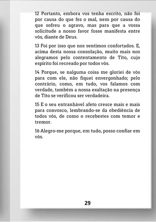 12 Portanto, embora vos tenha escrito, não foi
por causa do que fez o mal, nem por causa do
que sofreu o agravo, mas para que a vossa
solicitude a nosso favor fosse manifesta entre
vós, diante de Deus.
13 Foi por isso que nos sentimos confortados. E,
acima desta nossa consolação, muito mais nos
alegramos pelo contentamento de Tito, cujo
espírito foi recreado por todos vós.
14 Porque, se nalguma coisa me gloriei de vós
para com ele, não fiquei envergonhado; pelo
contrário, como, em tudo, vos falamos com
verdade, também a nossa exaltação na presença
de Tito se verificou ser verdadeira.
15 E o seu entranhável afeto cresce mais e mais
para convosco, lembrando-se da obediência de
todos vós, de como o recebestes com temor e
tremor.
16 Alegro-me porque, em tudo, posso confiar em
vós.
29
 