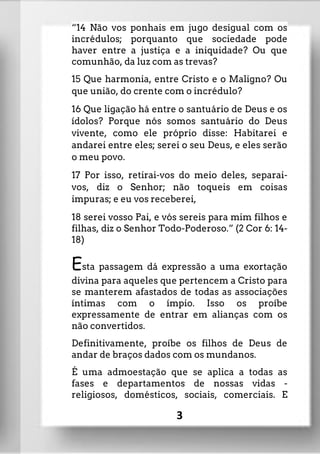 “14 Não vos ponhais em jugo desigual com os
incrédulos; porquanto que sociedade pode
haver entre a justiça e a iniquidade? Ou que
comunhão, da luz com as trevas?
15 Que harmonia, entre Cristo e o Maligno? Ou
que união, do crente com o incrédulo?
16 Que ligação há entre o santuário de Deus e os
ídolos? Porque nós somos santuário do Deus
vivente, como ele próprio disse: Habitarei e
andarei entre eles; serei o seu Deus, e eles serão
o meu povo.
17 Por isso, retirai-vos do meio deles, separai-
vos, diz o Senhor; não toqueis em coisas
impuras; e eu vos receberei,
18 serei vosso Pai, e vós sereis para mim filhos e
filhas, diz o Senhor Todo-Poderoso.” (2 Cor 6: 14-
18)
Esta passagem dá expressão a uma exortação
divina para aqueles que pertencem a Cristo para
se manterem afastados de todas as associações
íntimas com o ímpio. Isso os proíbe
expressamente de entrar em alianças com os
não convertidos.
Definitivamente, proíbe os filhos de Deus de
andar de braços dados com os mundanos.
É uma admoestação que se aplica a todas as
fases e departamentos de nossas vidas -
religiosos, domésticos, sociais, comerciais. E
3
 