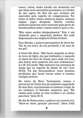 nunca, talvez, tenha havido um momento em
que fosse mais necessário pressionar os cristãos
do que agora. Os dias em que vivemos são
marcados pelo espírito de compromisso. Por
todos os lados vemos misturas ímpias, alianças
ímpias, jugos desiguais. Muitos cristãos
professos parecem estar tentando quão perto do
mundo podem andar e ainda assim ir para o céu.
"Não sejais unidos desigualmente." Este é um
chamado para a separação piedosa. Em cada
dispensação esta exigência Divina foi feita.
Para Abraão, a palavra peremptória de Jeová foi:
"Sai da tua terra, da tua parentela e da casa de
teu pai".
A Israel Ele disse: “Não fareis segundo as obras
da terra do Egito, em que habitastes; e segundo
as obras da terra de Canaã, para onde vos levo,
não fareis; nem andareis em suas ordenanças."
(Lv 18: 3) E ainda: "Não andareis nos costumes da
nação que eu expulso de diante de vós." (Lev
20:23). Foi por desconsiderar essas mesmas
proibições que Israel trouxe sobre si mesmo
castigos severos.
No início do Novo Testamento, vemos o
precursor de Cristo fora do judaísmo organizado
de seus dias, conclamando os homens a fugir da
ira vindoura. O Salvador anunciou que, "Ele
chama pelo nome as suas ovelhas e as conduz
para fora." (João 10: 3)
No dia de Pentecostes, a palavra aos crentes era:
"Salve-se desta geração perversa". (Atos 2:40)
4
 