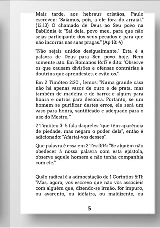 Mais tarde, aos hebreus cristãos, Paulo
escreveu: "Saiamos, pois, a ele fora do arraial."
(13:13) O chamado de Deus ao Seu povo na
Babilônia é: "Sai dela, povo meu, para que não
sejas participante dos seus pecados e para que
não incorras nas suas pragas." (Ap 18: 4)
"Não sejais unidos desigualmente." Esta é a
palavra de Deus para Seu povo hoje. Nem
somente isto. Em Romanos 16:17 é dito: "Observe
os que causam divisões e ofensas contrárias à
doutrina que aprendestes, e evite-os."
Em 2 Timóteo 2:20 , lemos: "Numa grande casa
não há apenas vasos de ouro e de prata, mas
também de madeira e de barro; e alguns para
honra e outros para desonra. Portanto, se um
homem se purificar destes erros, ele será um
vaso para honra, santificado e adequado para o
uso do Mestre. "
2 Timóteo 3: 5 fala daqueles "que têm aparência
de piedade, mas negam o poder dela", então é
adicionado: "Afastai-vos desses".
Que palavra é essa em 2 Tes 3:14: "Se alguém não
obedecer à nossa palavra com esta epístola,
observe aquele homem e não tenha companhia
com ele."
Quão radical é a admoestação de 1 Coríntios 5:11:
"Mas, agora, vos escrevo que não vos associeis
com alguém que, dizendo-se irmão, for impuro,
ou avarento, ou idólatra, ou maldizente, ou
5
 