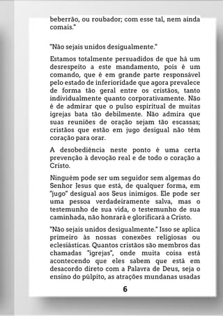 beberrão, ou roubador; com esse tal, nem ainda
comais."
"Não sejais unidos desigualmente."
Estamos totalmente persuadidos de que há um
desrespeito a este mandamento, pois é um
comando, que é em grande parte responsável
pelo estado de inferioridade que agora prevalece
de forma tão geral entre os cristãos, tanto
individualmente quanto corporativamente. Não
é de admirar que o pulso espiritual de muitas
igrejas bata tão debilmente. Não admira que
suas reuniões de oração sejam tão escassas;
cristãos que estão em jugo desigual não têm
coração para orar.
A desobediência neste ponto é uma certa
prevenção à devoção real e de todo o coração a
Cristo.
Ninguém pode ser um seguidor sem algemas do
Senhor Jesus que está, de qualquer forma, em
"jugo" desigual aos Seus inimigos. Ele pode ser
uma pessoa verdadeiramente salva, mas o
testemunho de sua vida, o testemunho de sua
caminhada, não honrará e glorificará a Cristo.
"Não sejais unidos desigualmente." Isso se aplica
primeiro às nossas conexões religiosas ou
eclesiásticas. Quantos cristãos são membros das
chamadas "igrejas", onde muita coisa está
acontecendo que eles sabem que está em
desacordo direto com a Palavra de Deus, seja o
ensino do púlpito, as atrações mundanas usadas
6
 