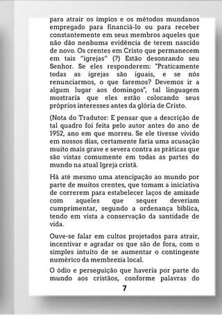 para atrair os ímpios e os métodos mundanos
empregado para financiá-lo ou para receber
constantemente em seus membros aqueles que
não dão nenhuma evidência de terem nascido
de novo. Os crentes em Cristo que permanecem
em tais “igrejas” (?) Estão desonrando seu
Senhor. Se eles responderem: "Praticamente
todas as igrejas são iguais, e se nós
renunciarmos, o que faremos? Devemos ir a
algum lugar aos domingos", tal linguagem
mostraria que eles estão colocando seus
próprios interesses antes da glória de Cristo.
(Nota do Tradutor: E pensar que a descrição de
tal quadro foi feita pelo autor antes do ano de
1952, ano em que morreu. Se ele tivesse vivido
em nossos dias, certamente faria uma acusação
muito mais grave e severa contra as práticas que
são vistas comumente em todas as partes do
mundo na atual Igreja cristã.
Há até mesmo uma atencipação ao mundo por
parte de muitos crentes, que tomam a iniciativa
de correrem para estabelecer laços de amizade
com aqueles que sequer deveriam
cumprimentar, segundo a ordenança bíblica,
tendo em vista a conservação da santidade de
vida.
Ouve-se falar em cultos projetados para atrair,
incentivar e agradar os que são de fora, com o
simples intuito de se aumentar o contingente
numérico da membrezia local.
O ódio e perseguição que haveria por parte do
mundo aos cristãos, conforme palavras do
7
 