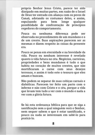 próprio Senhor Jesus Cristo, parece ter sido
dissipado em muitas partes, em razão de o Israel
de Deus ter entrado em aliança com os povos de
Canaã, adotando os costumes deles, e assim,
expulsando para bem longe qualquer
possiblidade de confrontação de princípios
regedores do comportamento.
Pouca ou nenhuma diferença pode ser
observada no procedimento de um mundano e o
de um crente. Suas aspirações parecem ser as
mesmas e dizem respeito às coisas da presente
era.
Pouco se pensa em eternidade e na brevidade da
vida. Pouco ou nenhum interesse é revelado
quanto à vida futura no céu. Negócios, carreiras,
propriedades e bens mundanos é tudo o que
habita no coração de muitos crentes, que não
mortificaram a carne com seus desejos
terrenos, e assim é todo este o tesouro que eles
amam e buscam.
Não podem se separar de suas cobiças carnais e
diabólicas. Parecem ter feito um pacto com o
inferno e não com Cristo e o céu, porque a vida
que levam tem tudo a ver com o mundo e nada a
ver com a glória futura.
Se há esta ordenança bíblica para que se siga a
santificação sem a qual ninguém verá o Senhor,
nem sequer sabem o que é estar santificado, e
pouco ou nada se interessam em sabê-lo para
praticá-lo.
8
 