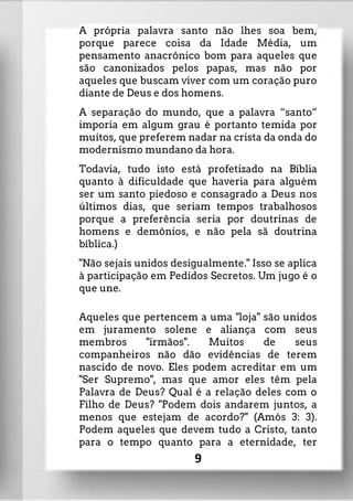 A própria palavra santo não lhes soa bem,
porque parece coisa da Idade Média, um
pensamento anacrônico bom para aqueles que
são canonizados pelos papas, mas não por
aqueles que buscam viver com um coração puro
diante de Deus e dos homens.
A separação do mundo, que a palavra “santo”
imporia em algum grau é portanto temida por
muitos, que preferem nadar na crista da onda do
modernismo mundano da hora.
Todavia, tudo isto está profetizado na Bíblia
quanto à dificuldade que haveria para alguém
ser um santo piedoso e consagrado a Deus nos
últimos dias, que seriam tempos trabalhosos
porque a preferência seria por doutrinas de
homens e demônios, e não pela sã doutrina
bíblica.)
"Não sejais unidos desigualmente." Isso se aplica
à participação em Pedidos Secretos. Um jugo é o
que une.
Aqueles que pertencem a uma "loja" são unidos
em juramento solene e aliança com seus
membros "irmãos". Muitos de seus
companheiros não dão evidências de terem
nascido de novo. Eles podem acreditar em um
"Ser Supremo", mas que amor eles têm pela
Palavra de Deus? Qual é a relação deles com o
Filho de Deus? "Podem dois andarem juntos, a
menos que estejam de acordo?" (Amós 3: 3).
Podem aqueles que devem tudo a Cristo, tanto
para o tempo quanto para a eternidade, ter
9
 