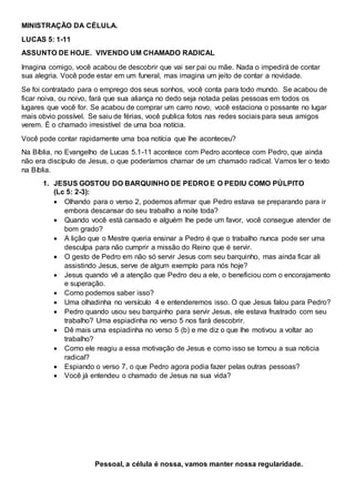 MINISTRAÇÃO DA CÉLULA.
LUCAS 5: 1-11
ASSUNTO DE HOJE. VIVENDO UM CHAMADO RADICAL
Imagina comigo, você acabou de descobrir que vai ser pai ou mãe. Nada o impedirá de contar
sua alegria. Você pode estar em um funeral, mas imagina um jeito de contar a novidade.
Se foi contratado para o emprego dos seus sonhos, você conta para todo mundo. Se acabou de
ficar noiva, ou noivo, fará que sua aliança no dedo seja notada pelas pessoas em todos os
lugares que você for. Se acabou de comprar um carro novo, você estaciona o possante no lugar
mais obvio possível. Se saiu de férias, você publica fotos nas redes sociais para seus amigos
verem. É o chamado irresistível de uma boa notícia.
Você pode contar rapidamente uma boa notícia que lhe aconteceu?
Na Bíblia, no Evangelho de Lucas 5.1-11 acontece com Pedro acontece com Pedro, que ainda
não era discípulo de Jesus, o que poderíamos chamar de um chamado radical. Vamos ler o texto
na Bíblia.
1. JESUS GOSTOU DO BARQUINHO DE PEDRO E O PEDIU COMO PÚLPITO
(Lc 5: 2-3):
 Olhando para o verso 2, podemos afirmar que Pedro estava se preparando para ir
embora descansar do seu trabalho a noite toda?
 Quando você está cansado e alguém lhe pede um favor, você consegue atender de
bom grado?
 A lição que o Mestre queria ensinar a Pedro é que o trabalho nunca pode ser uma
desculpa para não cumprir a missão do Reino que é servir.
 O gesto de Pedro em não só servir Jesus com seu barquinho, mas ainda ficar ali
assistindo Jesus, serve de algum exemplo para nós hoje?
 Jesus quando vê a atenção que Pedro deu a ele, o beneficiou com o encorajamento
e superação.
 Como podemos saber isso?
 Uma olhadinha no versículo 4 e entenderemos isso. O que Jesus falou para Pedro?
 Pedro quando usou seu barquinho para servir Jesus, ele estava frustrado com seu
trabalho? Uma espiadinha no verso 5 nos fará descobrir.
 Dê mais uma espiadinha no verso 5 (b) e me diz o que lhe motivou a voltar ao
trabalho?
 Como ele reagiu a essa motivação de Jesus e como isso se tornou a sua noticia
radical?
 Espiando o verso 7, o que Pedro agora podia fazer pelas outras pessoas?
 Você já entendeu o chamado de Jesus na sua vida?
Pessoal, a célula é nossa, vamos manter nossa regularidade.
 