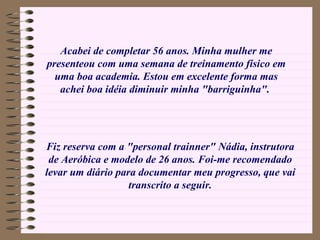 Acabei de completar 56 anos. Minha mulher me presenteou com uma semana de treinamento físico em uma boa academia. Estou em excelente forma mas achei boa idéia diminuir minha "barriguinha".   Fiz reserva com a "personal trainner" Nádia, instrutora de Aeróbica e modelo de 26 anos. Foi-me recomendado levar um diário para documentar meu progresso, que vai transcrito a seguir. 