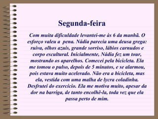 Com muita dificuldade levantei-me às 6 da manhã. O esforço valeu a  pena. Nádia parecia uma deusa grega: ruiva, olhos azuis, grande sorriso, lábios carnudos e corpo escultural. Inicialmente, Nádia fez um tour, mostrando os aparelhos. Comecei pela bicicleta. Ela me tomou o pulso, depois de 5 minutos, e se alarmou, pois estava muito acelerado. Não era a bicicleta, mas ela, vestida com uma malha de lycra coladinha. Desfrutei do exercício. Ela me motiva muito, apesar da dor na barriga, de tanto encolhê-la, toda vez que ela passa perto de mim. Segunda-feira 