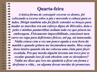 A única forma de conseguir escovar os dentes, foi colocando a escova sobre a pia e movendo a cabeça para os lados. Dirigir também não foi fácil: estender os braços para mudar as marchas era um esforço digno de Hércules, doía o peito e minhas panturrilhas ardiam toda vez que pisava na embreagem. Fisicamente impossibilitado, estacionei meu carro na vaga para deficientes físicos, até pq, saí mancando. Nádia estava com a voz um pouco aguda a essa hora da manhã e quando gritava me incomodava muito. Meu corpo doeu inteiro quando ela me colocou uma cinta para fazer escalada. Pra que merda alguém inventa um treco pra se escalar quando isso já está obsoleto com os elevadores? Nádia me disse que isso me ajudaria a ficar em forma e desfrutar a vida... ou alguma dessas merdas de promessas. Quarta-feira 