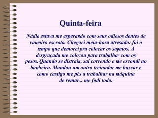 Nádia estava me esperando com seus odiosos dentes de vampiro escroto. Cheguei meia-hora atrasado: foi o tempo que demorei pra colocar os sapatos. A desgraçada me colocou para trabalhar com os pesos. Quando se distraiu, saí correndo e me escondi no banheiro. Mandou um outro treinador me buscar e como castigo me pôs a trabalhar na máquina de remar... me fodi todo. Quinta-feira 