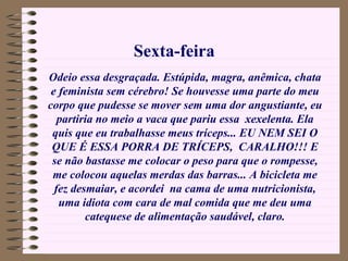 Odeio essa desgraçada. Estúpida, magra, anêmica, chata e feminista sem cérebro! Se houvesse uma parte do meu corpo que pudesse se mover sem uma dor angustiante, eu partiria no meio a vaca que pariu essa  xexelenta. Ela quis que eu trabalhasse meus tríceps... EU NEM SEI O QUE É ESSA PORRA DE TRÍCEPS,  CARALHO!!! E se não bastasse me colocar o peso para que o rompesse, me colocou aquelas merdas das barras... A bicicleta me fez desmaiar, e acordei  na cama de uma nutricionista, uma idiota com cara de mal comida que me deu uma catequese de alimentação saudável, claro. Sexta-feira 