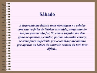 A lazarenta me deixou uma mensagem no celular com sua vozinha de lésbica assumida, perguntando-me por que eu não fui. Só com a vozinha me deu gana de quebrar o celular, porém não tinha certeza se teria força suficiente pra levantá-lo; até mesmo pra apertar os botões do controle remoto da tevê tava difícil... Sábado 