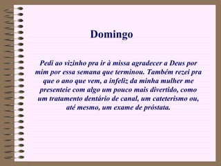 Pedi ao vizinho pra ir à missa agradecer a Deus por mim por essa semana que terminou. Também rezei pra que o ano que vem, a infeliz da minha mulher me presenteie com algo um pouco mais divertido, como um tratamento dentário de canal, um cateterismo ou, até mesmo, um exame de próstata. Domingo 