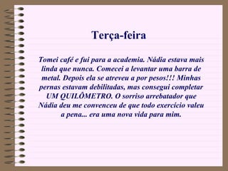 Terça-feira

Tomei café e fui para a academia. Nádia estava mais
 linda que nunca. Comecei a levantar uma barra de
 metal. Depois ela se atreveu a por pesos!!! Minhas
pernas estavam debilitadas, mas consegui completar
   UM QUILÔMETRO. O sorriso arrebatador que
Nádia deu me convenceu de que todo exercício valeu
       a pena... era uma nova vida para mim.
 