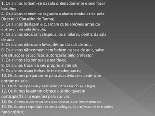 1. Os alunos retiram-se da sala ordenadamente e sem fazerbarulho;2. Os alunos sentam-se segundo a planta estabelecida peloDirector / Conselho de Turma;3. Os alunos desligam e guardam os telemóveis antes deentrarem na sala de aula;4. Os alunos não usam chapéus, ou similares, dentro da salade aula;5. Os alunos não usam luvas, dentro da sala de aula.6. Os alunos não comem nem bebem na sala de aula, salvoem situações específicas, autorizadas pelo professor;7. Os alunos são pontuais e assíduos;8. Os alunos trazem o seu próprio material;9. Os alunos usam folhas de teste adequadas;10. Os alunos preparam-se para as actividades assim queentram na sala;11. Os alunos pedem permissão para sair do seu lugar;12. Os alunos levantam o braço quando queremparticipar/falar e esperam pela sua vez;13. Os alunos ouvem-se uns aos outros sem interromper;14. Os alunos respeitam os seus colegas, o professor e restantesfuncionários;