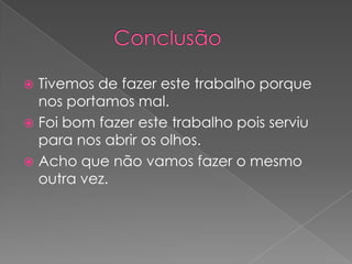              ConclusãoTivemos de fazer este trabalho porque nos portamos mal. Foi bom fazer este trabalho pois serviu para nos abrir os olhos. Acho que não vamos fazer o mesmo outra vez. 