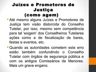 Juízes e Promotores de
Justiça
(como agem)
 Até mesmo alguns Juízes e Promotores de
Justiça tem visão distorcida do Conselho
Tutelar, por isso, mesmo sem competência
para tal ‘exigem’ dos Conselheiros Tutelares
ações como a de fiscalização de bares,
festas e eventos, etc.
 Quando as autoridades cometem este erro
estão também confundindo o Conselho
Tutelar com órgãos de segurança pública e
com os antigos Comissários de Menores.
Mais um grave engano.
 