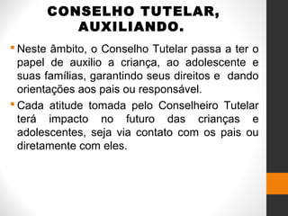CONSELHO TUTELAR,
AUXILIANDO.
 Neste âmbito, o Conselho Tutelar passa a ter o
papel de auxilio a criança, ao adolescente e
suas famílias, garantindo seus direitos e dando
orientações aos pais ou responsável.
 Cada atitude tomada pelo Conselheiro Tutelar
terá impacto no futuro das crianças e
adolescentes, seja via contato com os pais ou
diretamente com eles.
 