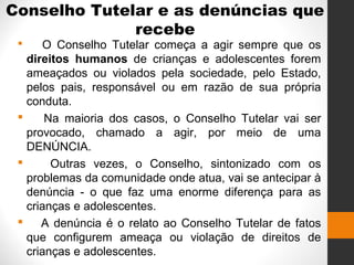 Conselho Tutelar e as denúncias que
recebe
 O Conselho Tutelar começa a agir sempre que os
direitos humanos de crianças e adolescentes forem
ameaçados ou violados pela sociedade, pelo Estado,
pelos pais, responsável ou em razão de sua própria
conduta.
 Na maioria dos casos, o Conselho Tutelar vai ser
provocado, chamado a agir, por meio de uma
DENÚNCIA.
 Outras vezes, o Conselho, sintonizado com os
problemas da comunidade onde atua, vai se antecipar à
denúncia - o que faz uma enorme diferença para as
crianças e adolescentes.
 A denúncia é o relato ao Conselho Tutelar de fatos
que configurem ameaça ou violação de direitos de
crianças e adolescentes.
 
