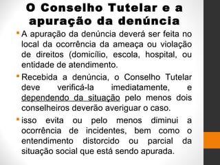 O Conselho Tutelar e a
apuração da denúncia
 A apuração da denúncia deverá ser feita no
local da ocorrência da ameaça ou violação
de direitos (domicílio, escola, hospital, ou
entidade de atendimento.
 Recebida a denúncia, o Conselho Tutelar
deve verificá-la imediatamente, e
dependendo da situação pelo menos dois
conselheiros deverão averiguar o caso.
 isso evita ou pelo menos diminui a
ocorrência de incidentes, bem como o
entendimento distorcido ou parcial da
situação social que está sendo apurada.
 