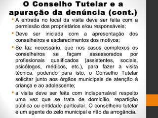 O Conselho Tutelar e a
apuração da denúncia (cont.)
 A entrada no local da visita deve ser feita com a
permissão dos proprietários e/ou responsáveis;
 Deve ser iniciada com a apresentação dos
conselheiros e esclarecimentos dos motivos;
 Se faz necessário, que nos casos complexos os
conselheiros se façam assessorados por
profissionais qualificados (assistentes, sociais,
psicólogos, médicos, etc.), para fazer a visita
técnica, podendo para isto, o Conselho Tutelar
solicitar junto aos órgãos municipais de atenção à
criança e ao adolescente;
 a visita deve ser feita com indispensável respeito
uma vez que se trata de domicílio, repartição
pública ou entidade particular. O conselheiro tutelar
é um agente do zelo municipal e não da arrogância.
 