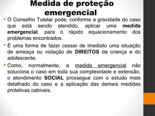 Medida de proteção
emergencial
 O Conselho Tutelar pode, conforme a gravidade do caso
que está sendo atendido, aplicar uma medida
emergencial, para o rápido equacionamento dos
problemas encontrados.
 É uma forma de fazer cessar de imediato uma situação
de ameaça ou violação de DIREITOS da criança e do
adolescente.
 Como, normalmente, a medida emergencial não
soluciona o caso em toda sua complexidade e extensão,
o atendimento SOCIAL prossegue com o estudo mais
detalhado do caso e a aplicação das demais medidas
protetivas cabíveis.
 