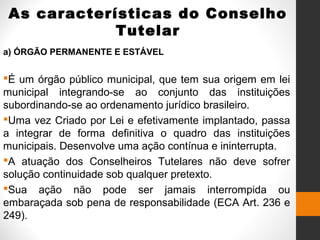 As características do Conselho
Tutelar
a) ÓRGÃO PERMANENTE E ESTÁVEL
É um órgão público municipal, que tem sua origem em lei
municipal integrando-se ao conjunto das instituições
subordinando-se ao ordenamento jurídico brasileiro.
Uma vez Criado por Lei e efetivamente implantado, passa
a integrar de forma definitiva o quadro das instituições
municipais. Desenvolve uma ação contínua e ininterrupta.
A atuação dos Conselheiros Tutelares não deve sofrer
solução continuidade sob qualquer pretexto.
Sua ação não pode ser jamais interrompida ou
embaraçada sob pena de responsabilidade (ECA Art. 236 e
249).
 