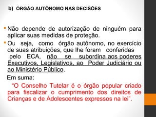 b) ÓRGÃO AUTÔNOMO NAS DECISÕES
 Não depende de autorização de ninguém para
aplicar suas medidas de proteção.
 Ou seja, como órgão autônomo, no exercício
de suas atribuições, que lhe foram conferidas
pelo ECA, não se subordina aos poderes
Executivos, Legislativos, ao Poder Judiciário ou
ao Ministério Público.
Em suma:
“O Conselho Tutelar é o órgão popular criado
para fiscalizar o cumprimento dos direitos de
Crianças e de Adolescentes expressos na lei”.
 